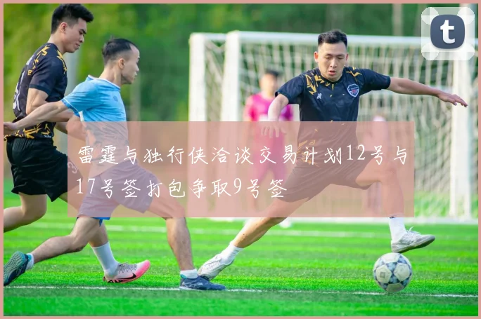 雷霆与独行侠洽谈交易计划12号与17号签打包争取9号签