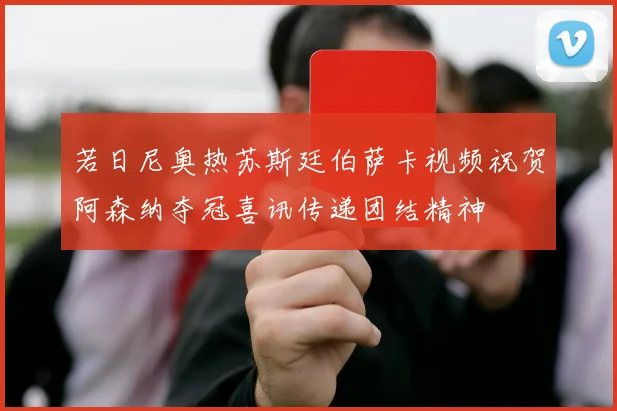 若日尼奥热苏斯廷伯萨卡视频祝贺阿森纳夺冠喜讯传递团结精神