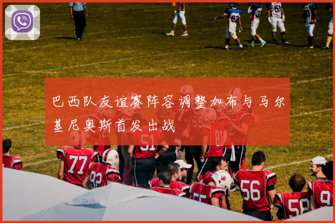 巴西队友谊赛阵容调整加布与马尔基尼奥斯首发出战