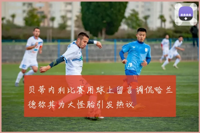 贝蒂内利比赛用球上留言调侃哈兰德称其为大怪胎引发热议