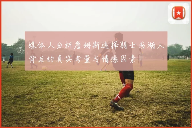 媒体人分析詹姆斯选择骑士或湖人背后的真实考量与情感因素