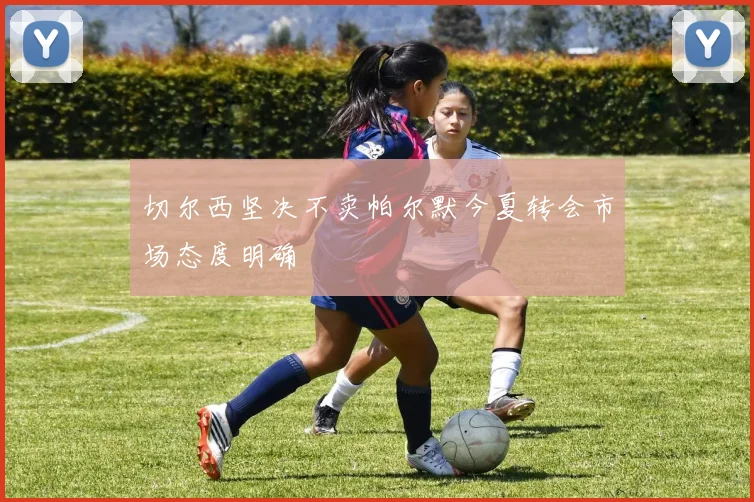 切尔西坚决不卖帕尔默今夏转会市场态度明确