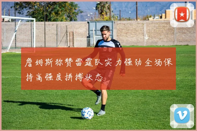 詹姆斯称赞雷霆队实力强劲全场保持高强度拼搏状态