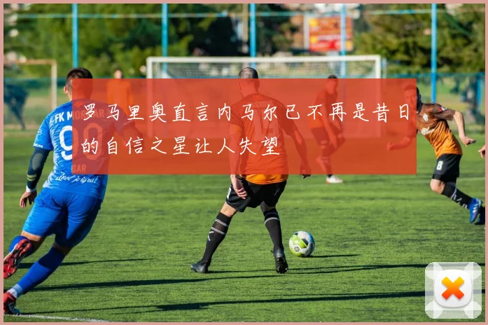 罗马里奥直言内马尔已不再是昔日的自信之星让人失望