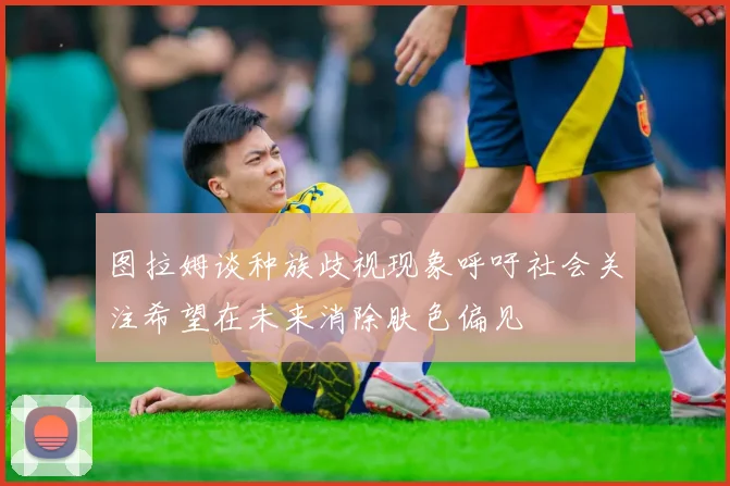 图拉姆谈种族歧视现象呼吁社会关注希望在未来消除肤色偏见