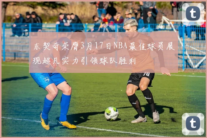 东契奇荣膺3月17日NBA最佳球员展现超凡实力引领球队胜利