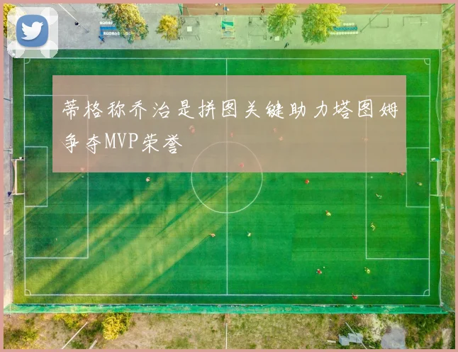 蒂格称乔治是拼图关键助力塔图姆争夺MVP荣誉