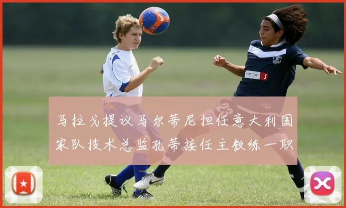 马拉戈提议马尔蒂尼担任意大利国家队技术总监孔蒂接任主教练一职
