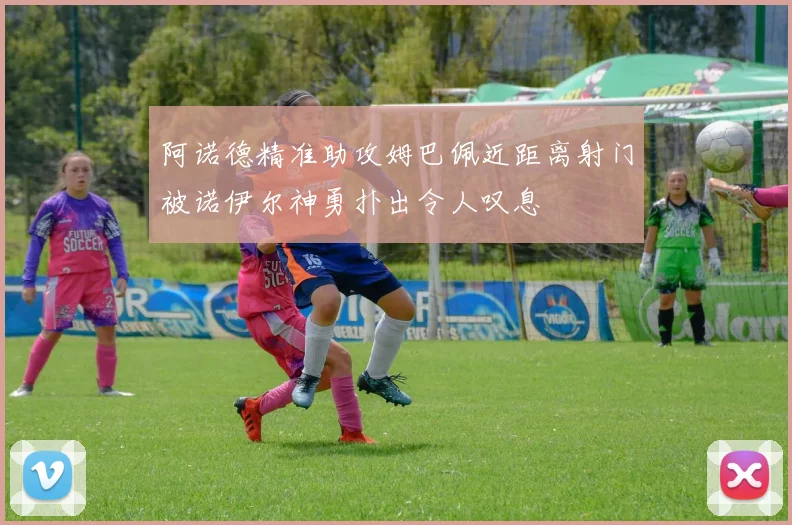 阿诺德精准助攻姆巴佩近距离射门被诺伊尔神勇扑出令人叹息