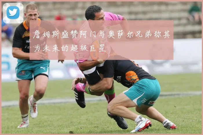 詹姆斯盛赞阿门与奥萨尔兄弟称其为未来的超级巨星