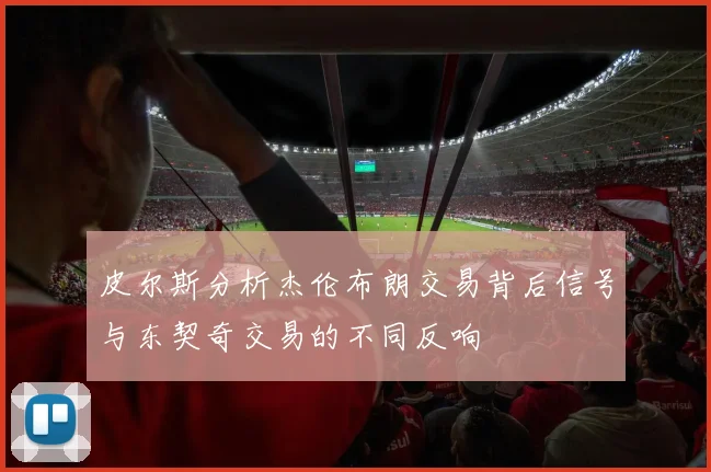 皮尔斯分析杰伦布朗交易背后信号与东契奇交易的不同反响