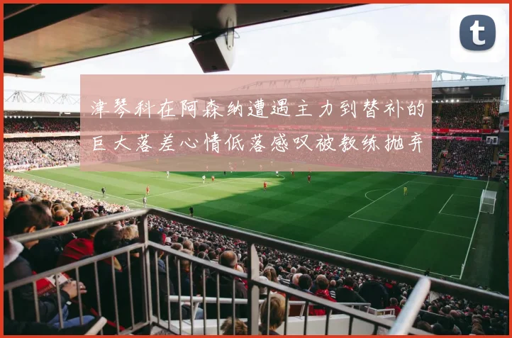 津琴科在阿森纳遭遇主力到替补的巨大落差心情低落感叹被教练抛弃