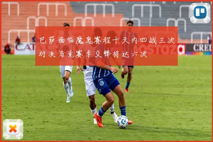 巴萨面临魔鬼赛程十天内四战三次对决马竞赛季交锋将达六次