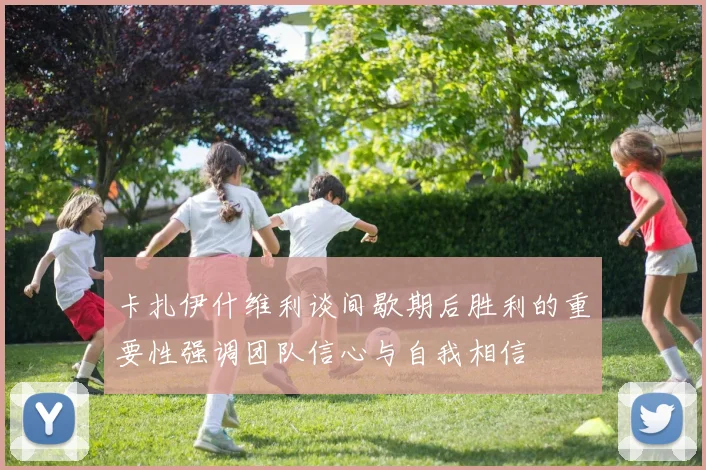 卡扎伊什维利谈间歇期后胜利的重要性强调团队信心与自我相信
