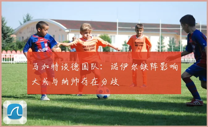 马加特谈德国队：诺伊尔缺阵影响大或与纳帅存在分歧